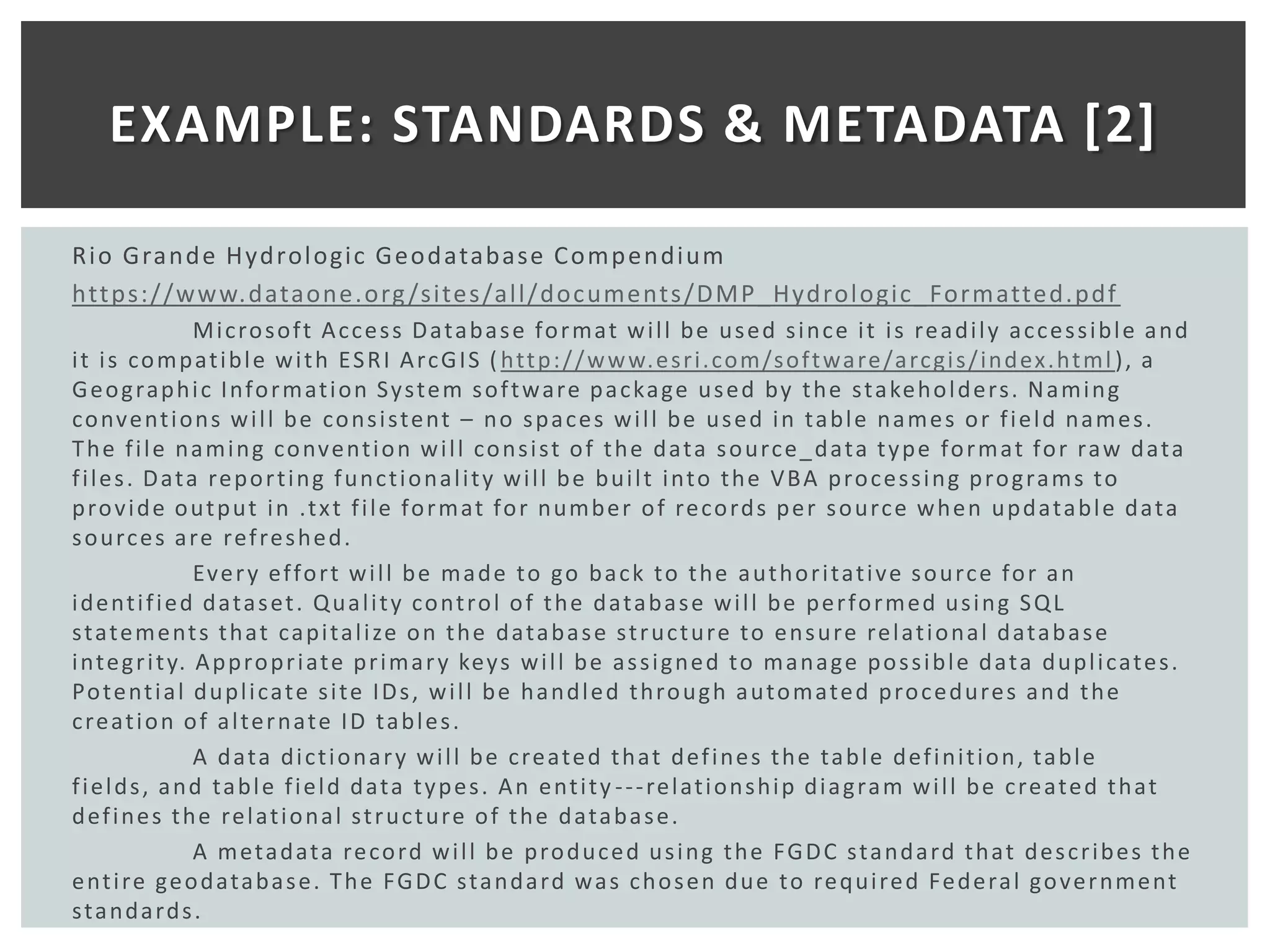 EXAMPLE: STANDARDS & METADATA [2]

R i o G ra n d e H yd rol ogic G e o d atabase C o m p e n di um
htt ps:/ /www. dataone .org /site s /al l/ doc ume nts /D M P_ Hydrol ogic _ Form atte d.pdf
                  M i c ro s o f t A c c e s s D ata b a s e fo r ma t w i l l b e u s e d s i n c e i t i s re a d i l y a c c e s s i b l e a n d
i t i s co m p a t i b l e w i t h E S R I A rc G I S ( htt p : / / w w w. e s r i . co m/s o f t wa re /a rc g i s / i n d ex . ht m l ) , a
G e o g ra p h i c I nfo r m at i o n S y s te m s o f t w a re p a c ka g e u s e d by t h e s ta ke h o l d e rs . N a m i n g
co nv e nt i o n s w i l l b e co n s i s te nt – n o s p a c e s w i l l b e u s e d i n ta b l e n a m e s o r f i e l d n a m e s .
T h e f i l e n a m i n g co nv e nt i o n w i l l co n s i s t o f t h e d a ta s o u rc e _ d a ta t y p e fo r m a t fo r ra w d a ta
f i l e s . D a ta re p o r t i n g f u n c t i o n a l i t y w i l l b e b u i l t i nto t h e V B A p ro c e s s i n g p ro g ra m s to
p ro v i d e o u t p u t i n .t x t f i l e fo r m at fo r n u m b e r o f re co rd s p e r s o u rc e w h e n u p d a ta b l e d a ta
s o u rc e s a re ref re s h e d .
                  Ev e r y ef fo r t w i l l b e m a d e to g o b a c k to t h e a u t h o r i ta t i v e s o u rc e fo r a n
i d e nt i f i e d d a ta s et . Q u a l i t y co nt ro l o f t h e d a ta b a s e w i l l b e p e r fo r m ed u s i n g S Q L
s t a te m e nt s t h a t ca p i ta l i ze o n t h e d a ta b a s e s t r u c t u re to e n s u re re l a t i o n a l d a ta b a s e
i nte g r i t y. A p p ro p r i ate p r i m a r y key s w i l l b e a s s i g n e d to m a n a g e p o s s i b l e d a ta d u p l i ca te s .
Po t e nt i a l d u p l i ca te s i te I D s , w i l l b e h a n d l e d t h ro u g h a u to m a te d p ro c e d u re s a n d t h e
c re a t i o n o f a l te r n a te I D ta b l e s .
                  A d ata d i c t i o n a r y w i l l b e c re a te d t h a t d ef i n e s t h e ta b l e d ef i n i t i o n , ta b l e
f i e l d s , a n d ta b l e f i e l d d a ta t y p e s . A n e nt i t y - ­ ­ re l at i o n s h i p d i a g ra m w i l l b e c re a te d t h a t
d ef i n e s t h e re l a t i o n a l s t r u c t u re o f t h e d a ta b a s e .
                  A m eta d a ta re co rd w i l l b e p ro d u c e d u s i n g t h e F G D C s ta n d a rd t h a t d e s c r i b e s t h e
e nt i re g e o d a ta b a s e . T h e F G D C s ta n d a rd w a s c h o s e n d u e to re q u i re d Fe d e ra l g o v e r n m e nt
s t a n d a rd s .
 