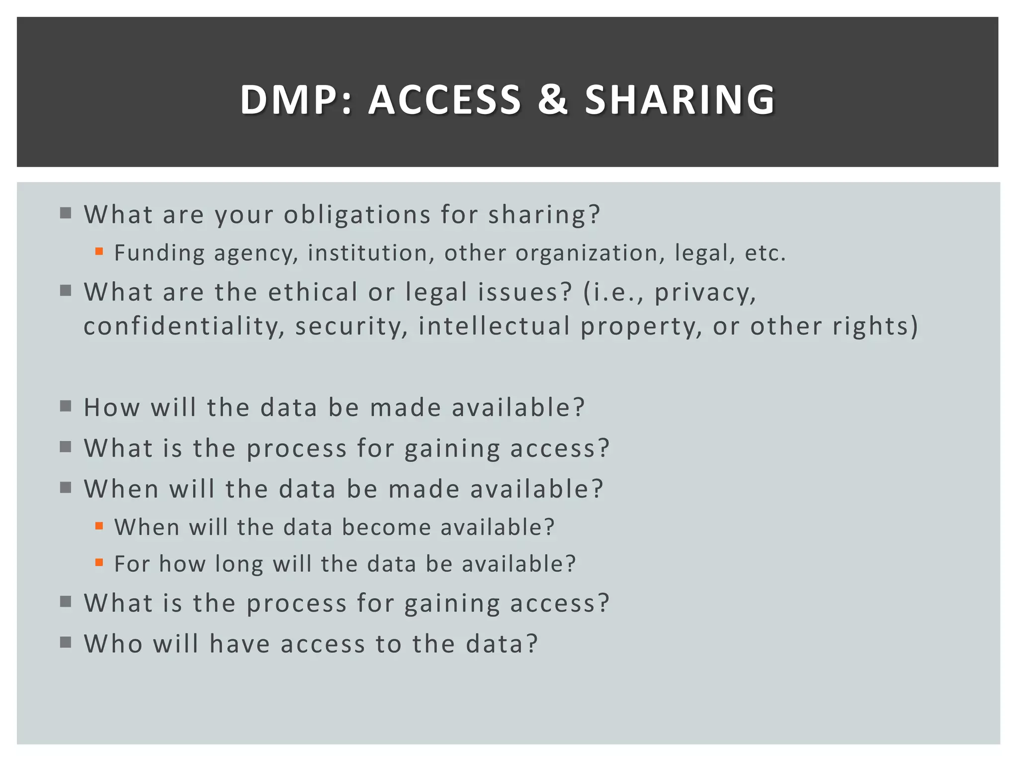 DMP: ACCESS & SHARING

 What are your obligations for sharing?
   Funding agency, institution, other organization, legal, etc.
 What are the ethical or legal issues? (i.e., privacy,
  confidentiality, security, intellectual property, or other rights)

 How will the data be made available?
 What is the process for gaining access?
 When will the data be made available?
   When will the data become available?
   For how long will the data be available?
 What is the process for gaining access?
 Who will have access to the data?
 
