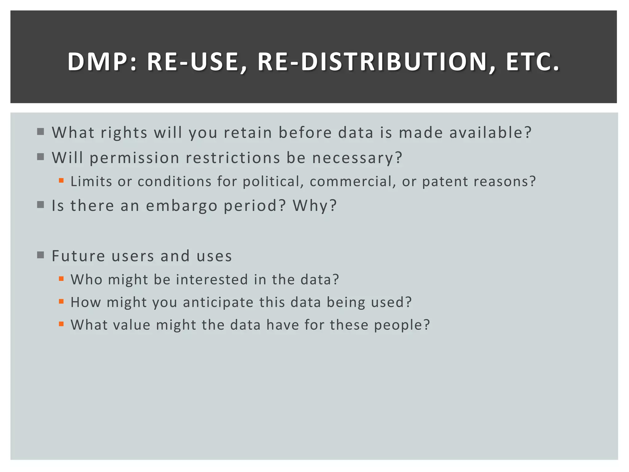 DMP: RE-USE, RE-DISTRIBUTION, ETC.

 What rights will you retain before data is made available?
 Will permission restrictions be necessary?
   Limits or conditions for political, commercial, or patent reasons?
 Is there an embargo period? Why?

 Future users and uses
   Who might be interested in the data?
   How might you anticipate this data being used?
   What value might the data have for these people?
 