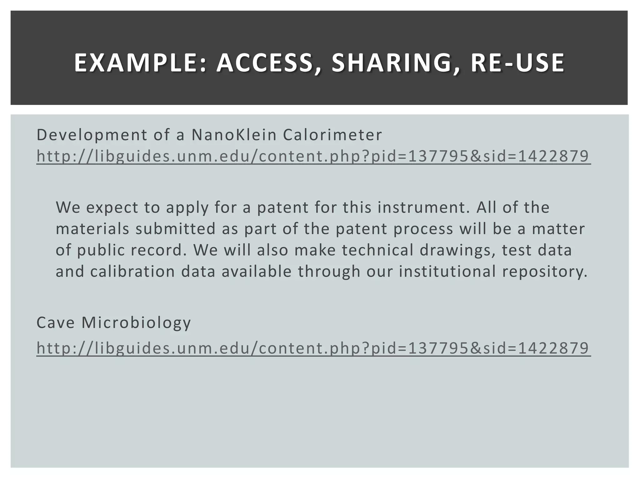 EXAMPLE: ACCESS, SHARING, RE-USE

Development of a NanoKlein Calorimeter
http://libguides.unm.edu/content.php?pid=137795&sid=1422879

  We expect to apply for a patent for this instrument. All of the
  materials submitted as part of the patent process will be a matter
  of public record. We will also make technical drawings, test data
  and calibration data available through our institutional repository.

Cave Microbiology
http://libguides.unm.edu/content.php?pid=137795&sid=1422879
 