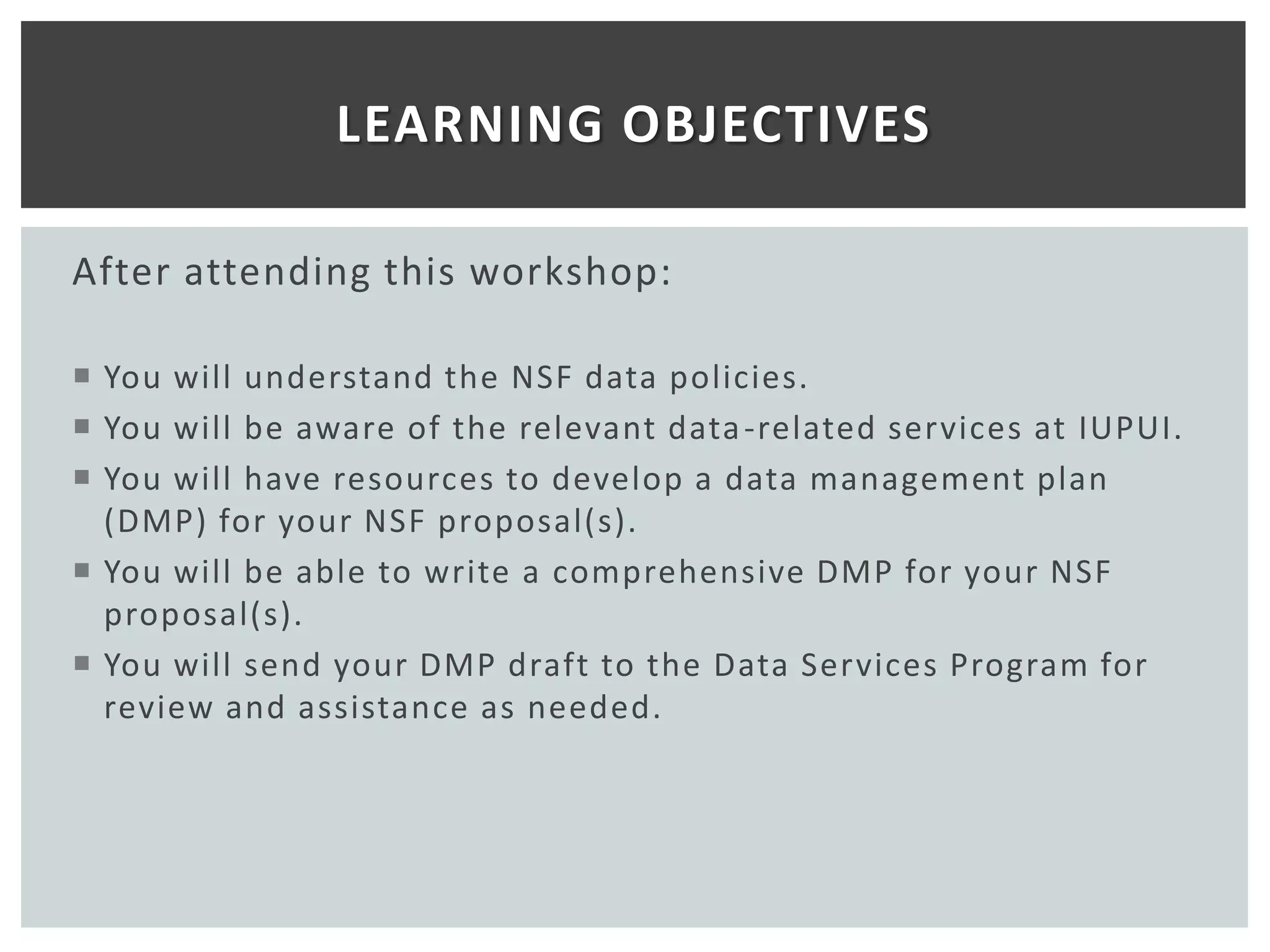 LEARNING OBJECTIVES

After attending this workshop:

 You will understand the NSF data policies.
 You will be aware of the relevant data -related services at IUPUI.
 You will have resources to develop a data management plan
  (DMP) for your NSF proposal(s).
 You will be able to write a comprehensive DMP for your NSF
  proposal(s).
 You will send your DMP draft to the Data Services Program for
  review and assistance as needed.
 