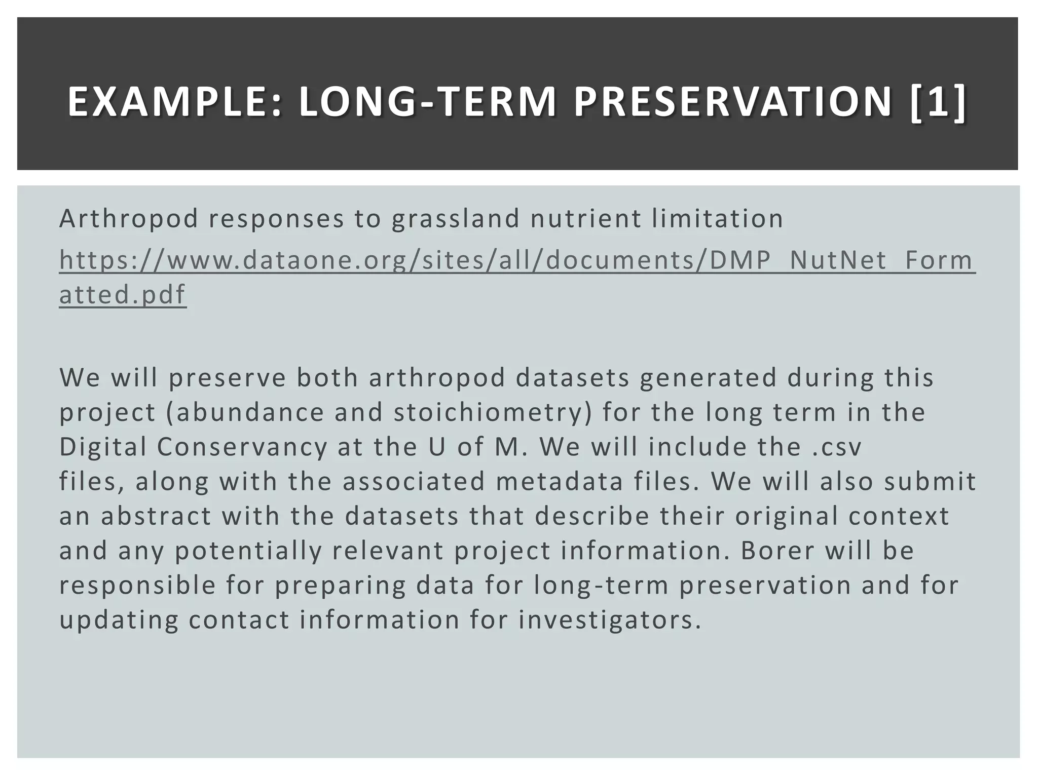 EXAMPLE: LONG-TERM PRESERVATION [1]

Arthropod responses to grassland nutrient limitation
https://www.dataone.org /sites/all/documents/DMP_NutNet_Form
atted.pdf

We will preserve both arthropod datasets generated during this
project (abundance and stoichiometry) for the long term in the
Digital Conservancy at the U of M. We will include the .csv
files, along with the associated metadata files. We will also submit
an abstract with the datasets that describe their original context
and any potentially relevant project information. Borer will be
responsible for preparing data for long -term preservation and for
updating contact information for investigators.
 