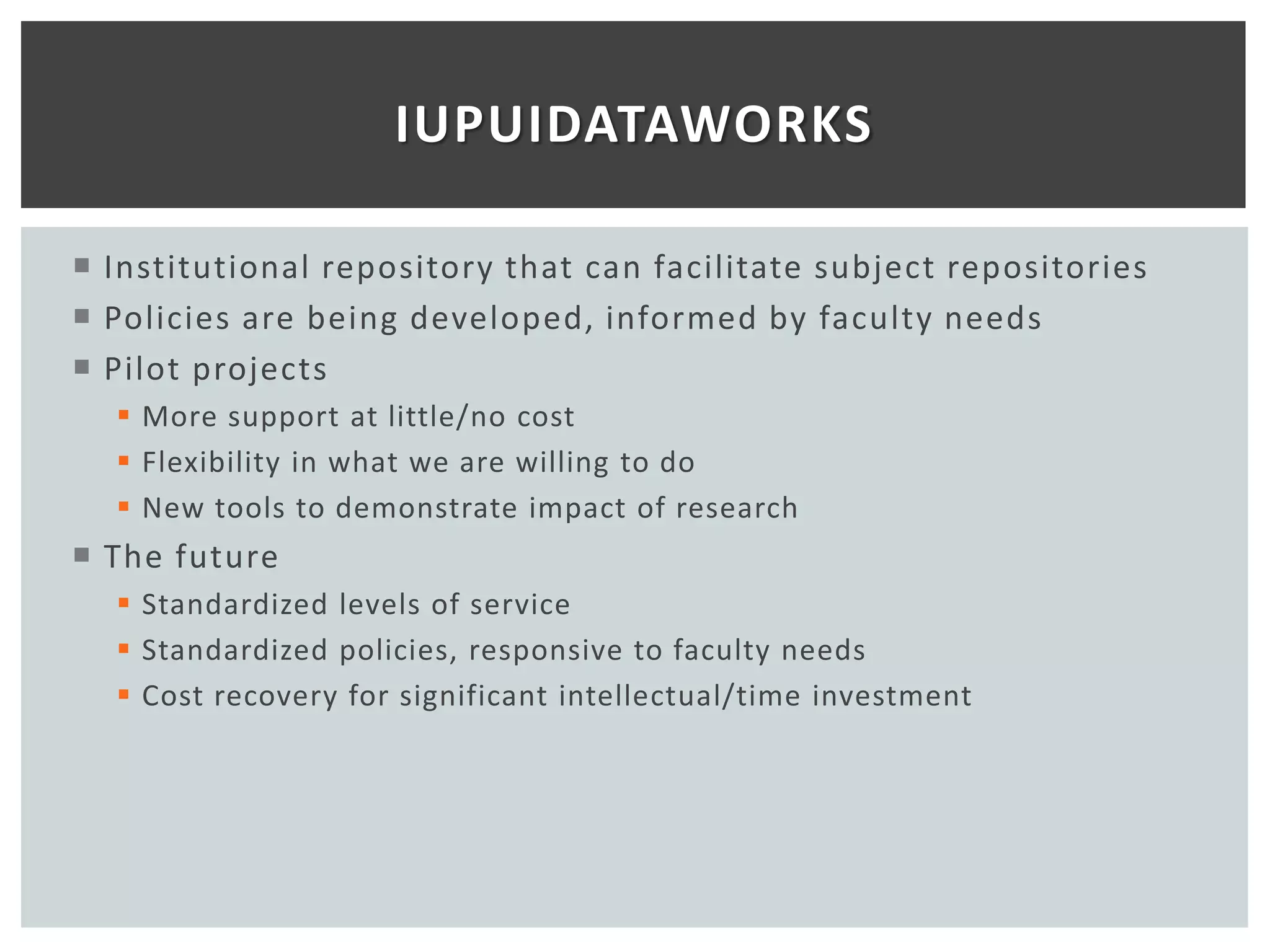 IUPUIDATAWORKS

 Institutional repository that can facilitate subject repositories
 Policies are being developed, informed by faculty needs
 Pilot projects
   More support at little/no cost
   Flexibility in what we are willing to do
   New tools to demonstrate impact of research
 The future
   Standardized levels of service
   Standardized policies, responsive to faculty needs
   Cost recovery for significant intellectual/time investment
 