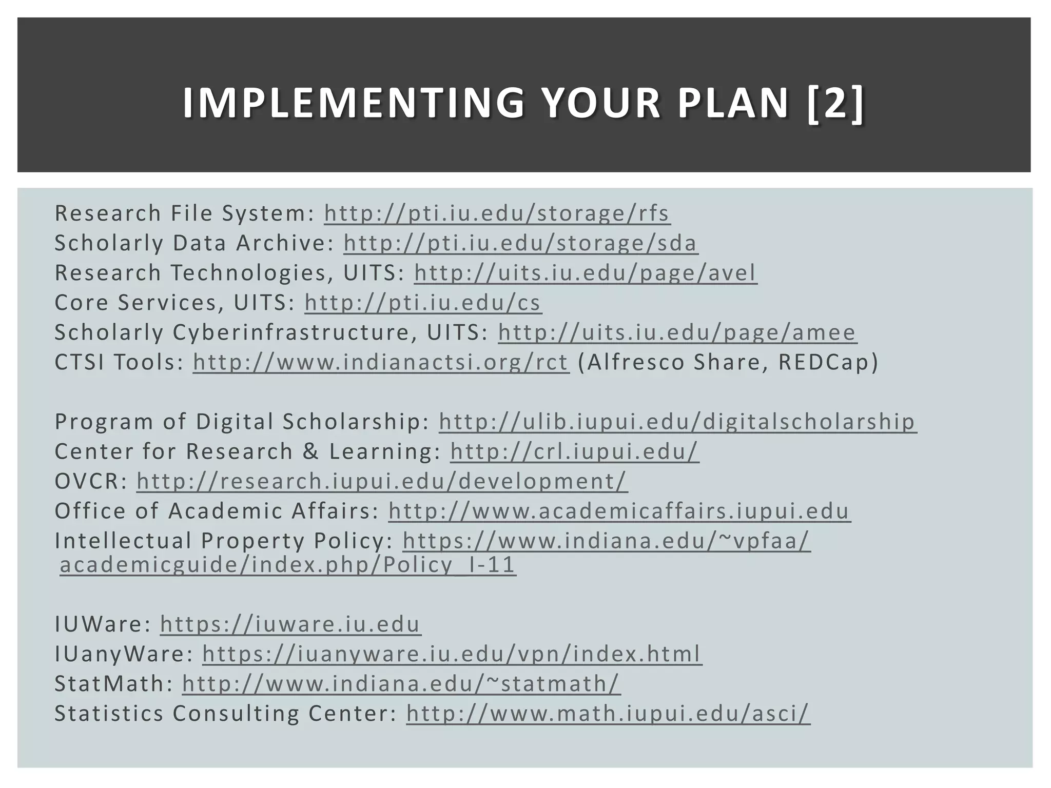 IMPLEMENTING YOUR PLAN [2]

Research File System: http://pti.iu.edu/storage/rfs
Scholarly Data Archive: http://pti.iu.edu/storage/sda
Research Technologies, UITS: http://uits.iu.edu/page/avel
Core Ser vices, UITS: http://pti.iu.edu/cs
Scholarly Cyberinfrastructure, UITS: http://uits.iu.edu/page/amee
C TSI Tools: http://www.indianactsi.org /rct (Alfresco Share, REDCap )

Program of Digital Scholarship: http://ulib.iupui.edu/digitalscholarship
Center for Research & Learning: http://crl.iupui.edu/
OVCR: http://research.iupui.edu/development/
Office of Academic Affairs: http://www.academicaffairs.iupui.edu
Intellectual Property Policy: https://www.indiana.edu/~vpfaa/
 academicguide/index.php/Policy_I-11

IUWare: https://iuware.iu.edu
IUanyWare: https://iuanyware.iu.edu/vpn/index.html
StatMath: http://www.indiana.edu/~statmath/
Statistics Consulting Center: http://www.math.iupui.edu/asci/
 
