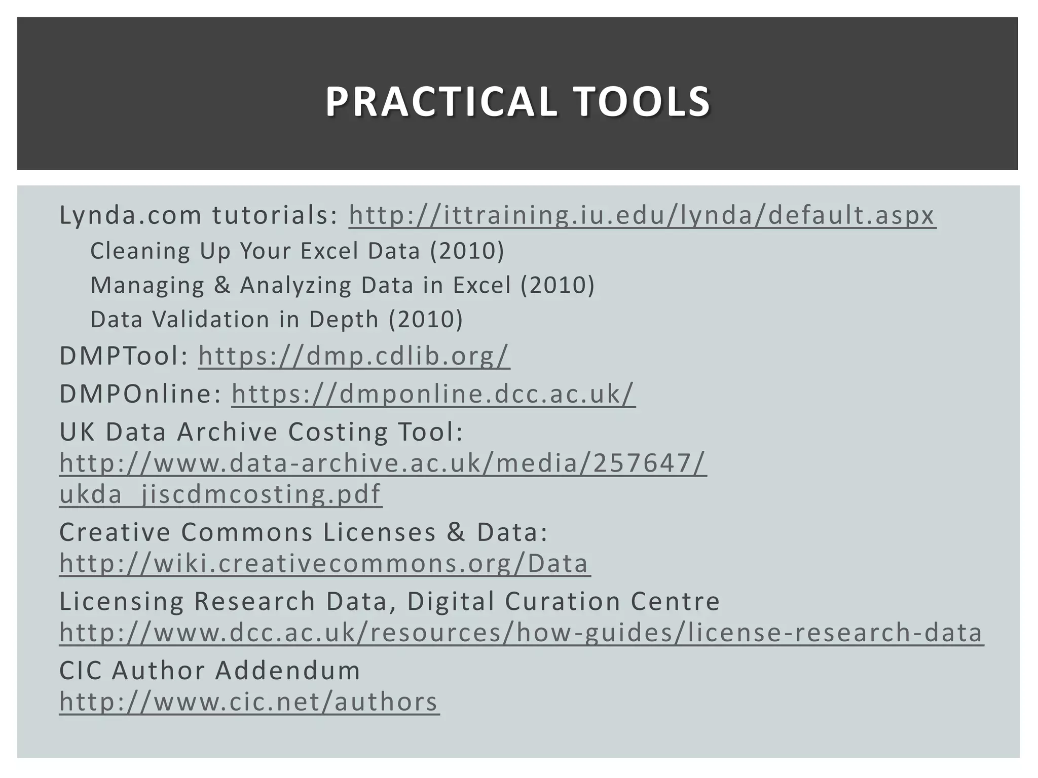 PRACTICAL TOOLS

Lynda.com tutorials: http://ittraining.iu.edu/lynda/default.aspx
  Cleaning Up Your Excel Data (2010)
  Managing & Analyzing Data in Excel (2010)
  Data Validation in Depth (2010)
DMPTool: https://dmp.cdlib.org /
DMPOnline: https://dmponline.dcc.ac.uk/
UK Data Archive Costing Tool:
http://www.data-archive.ac.uk/media/257647/
ukda_jiscdmcosting.pdf
Creative Commons Licenses & Data:
http://wiki.creativecommons.org /Data
Licensing Research Data, Digital Curation Centre
http://www.dcc.ac.uk/resources/how -guides/license-research-data
CIC Author Addendum
http://www.cic.net/authors
 