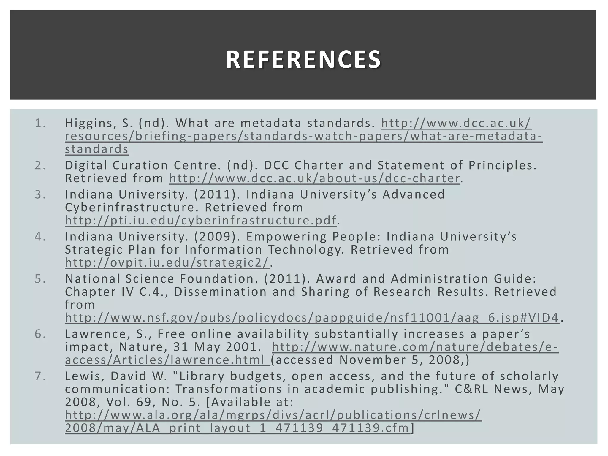 REFERENCES

1.   Higgins, S. ( nd). What are metadata standards. http://ww w.dcc.ac.uk/
     resources/bri efing -papers/standards -watch-papers/what -are- metadata -
     standards
2.   Digital Curation Centre. ( nd). DCC Charter and Statement of Principles.
     Retrieved from http://ww w.dcc.ac.uk/about -us/dcc- charter.
3.   Indiana Universit y. (2011). Indiana Universit y ’s Advanced
     Cyberinf rast ructure. Retri eved from
     http://pti.iu.edu/cyberinf rast ructure.pdf.
4.   Indiana Universit y. (2009). Empowering Peopl e: Indiana Universit y ’s
     Strategic Plan for Information Technology. Retrieved from
     http://ovpit.iu. edu/st rategic2/ .
5.   National Science Foundati on. (2011 ). Award and Administration Guide:
     Chapter IV C.4., Disseminati on and Sharing of Research Results. Ret ri eved
     from
     http://ww w.nsf. gov/pubs/policydocs/pappguide/nsf 1 1001/aag_6. jsp#VI D4 .
6.   Lawrence, S., Free online availability substantially increases a paper ’s
     impact, Nature, 31 May 2001. http://ww w.nat ure. com/nature/debates/e -
     access/Articles/lawrence.html (accessed November 5, 2008,)
7.   Lewis, David W. "Librar y budgets, open access, and the future of scholarl y
     communication: Transformati ons in academic publishing." C&RL News, May
     2008, Vol. 69, No. 5. [Available at:
     http://ww w.ala.org /ala/mgrps/di vs/acrl/publicati ons/crlnews/
     2008/may/ALA_print _layout _1_ 47113 9_471 139. cf m ]
 