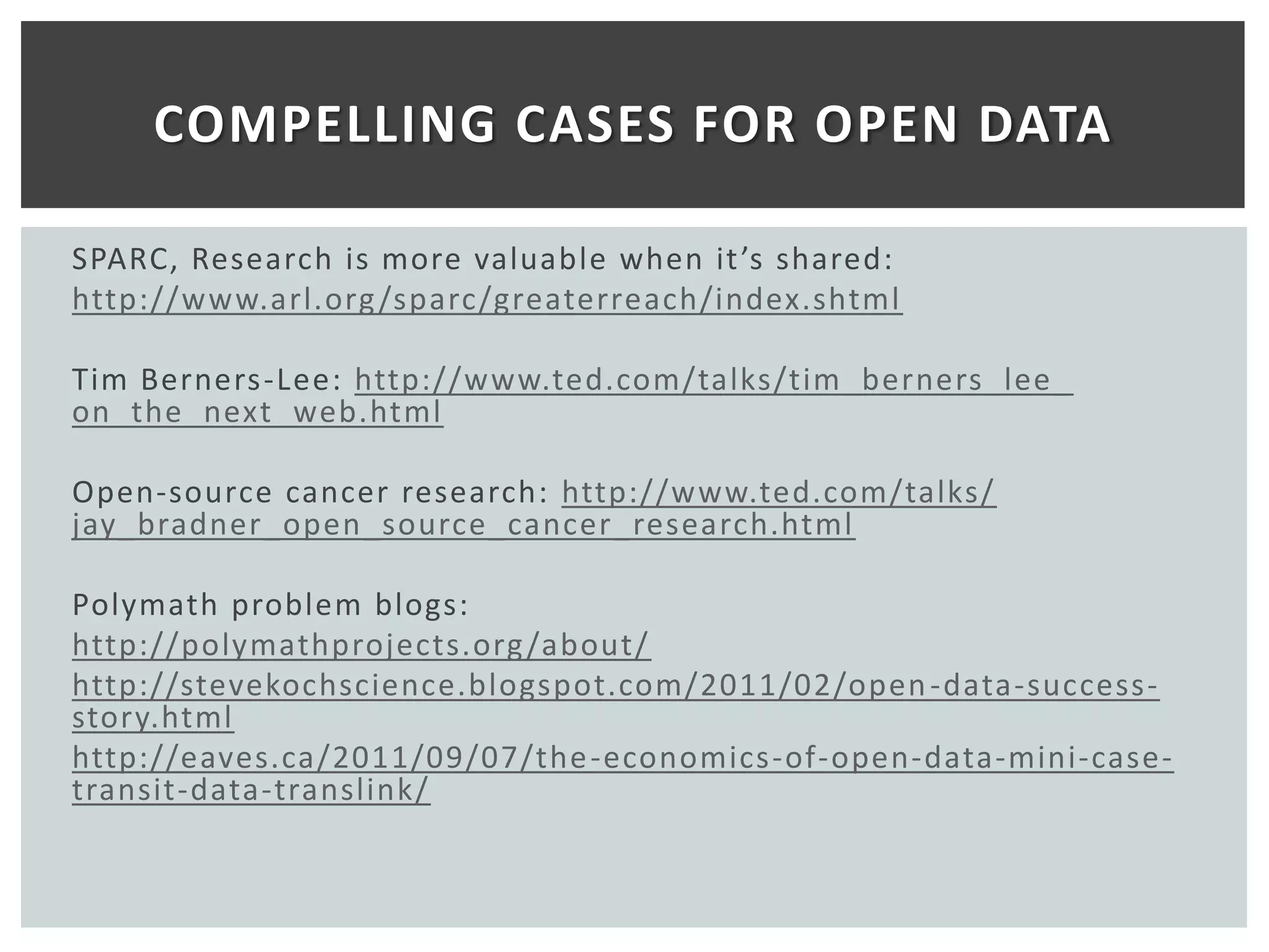 COMPELLING CASES FOR OPEN DATA

SPARC, Research is more valuable when it ’s shared:
http://www.arl.org /sparc/greaterreach/index.shtml

Tim Berners-Lee: http://www.ted.com/talks/tim_berners_lee_
on_the_next_web.html

Open-source cancer research: http://www.ted.com/talks/
jay_bradner_open_source_cancer_research.html

Polymath problem blogs:
http://polymathprojects.org /about/
http://stevekochscience.blogspot.com/2011/02/open -data-success-
story.html
http://eaves.ca/2011/09/07/the -economics-of-open-data-mini-case-
transit-data-translink/
 