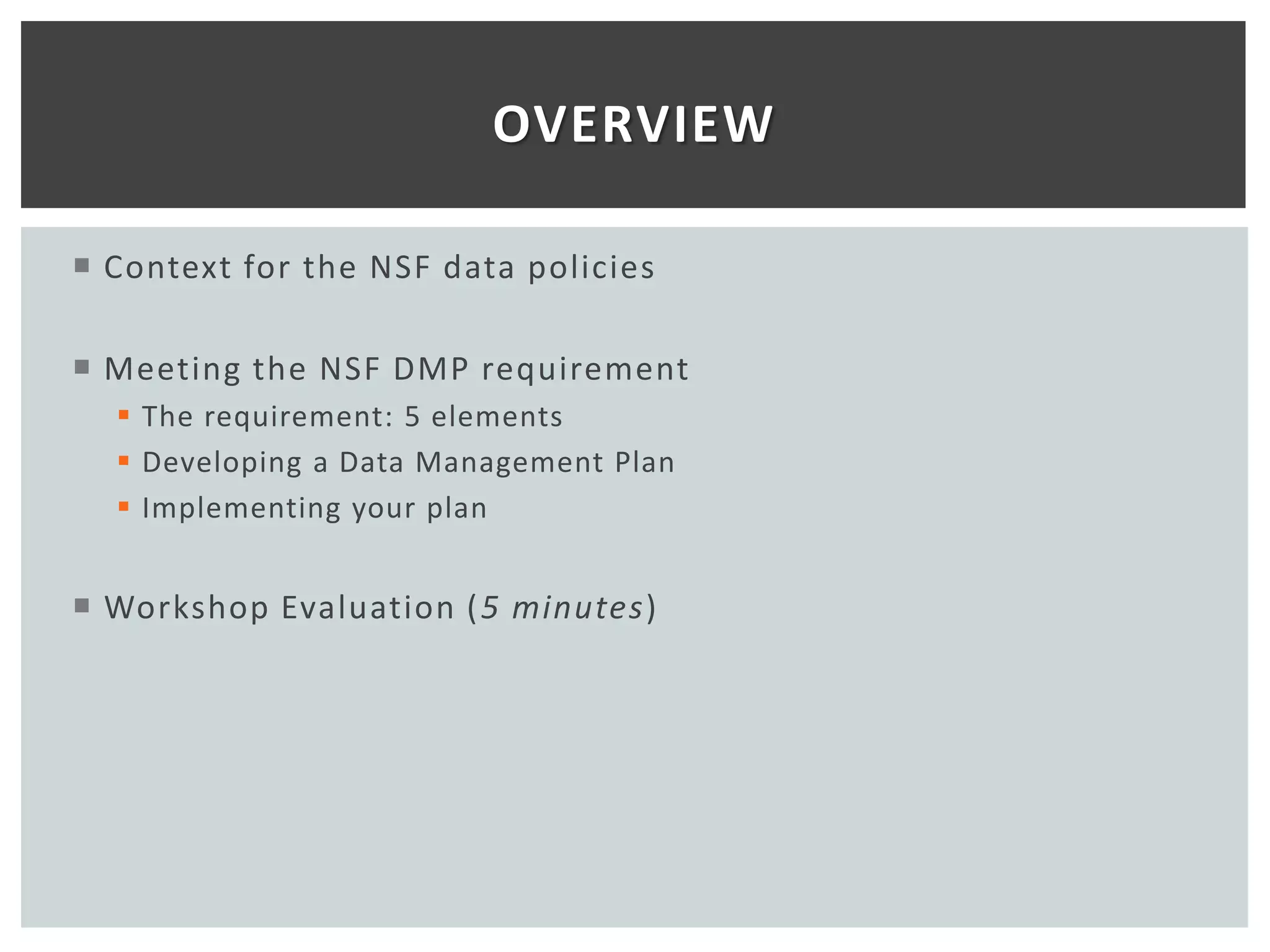 OVERVIEW

 Context for the NSF data policies

 Meeting the NSF DMP requirement
   The requirement: 5 elements
   Developing a Data Management Plan
   Implementing your plan


 Workshop Evaluation ( 5 minutes)
 