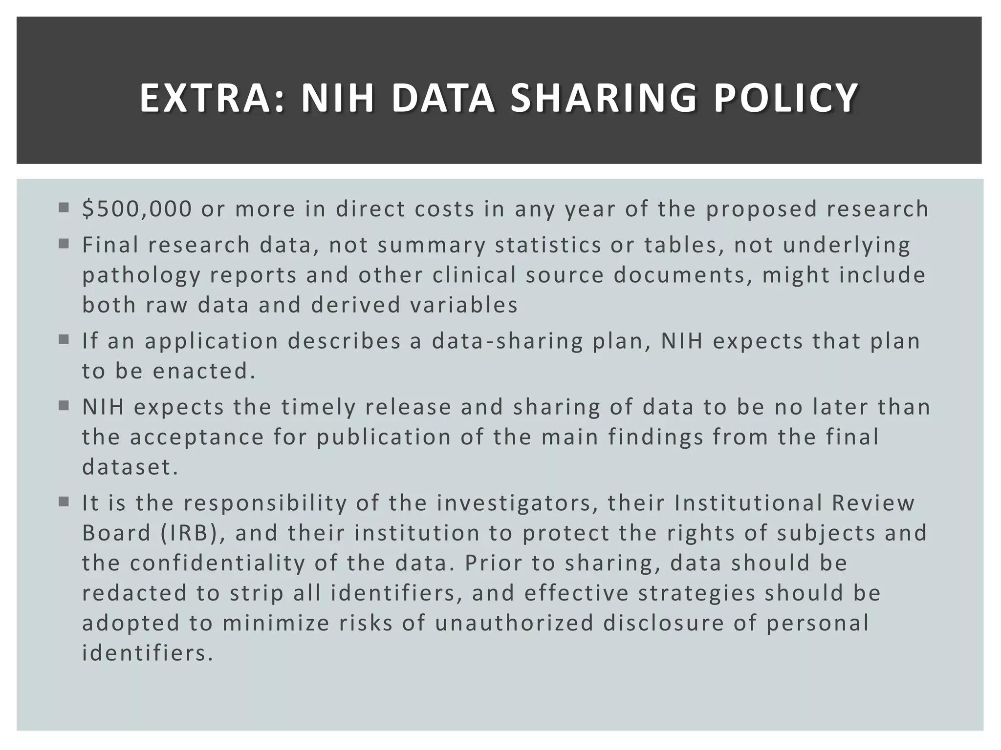 EXTRA: NIH DATA SHARING POLICY

 $500,000 or more in direct costs in any year of the proposed research
 Final research data, not summary statistics or tables, not underlying
  pathology reports and other clinical source documents, might include
  both raw data and derived variables
 If an application describes a data -sharing plan, NIH expects that plan
  to be enacted.
 NIH expects the timely release and sharing of data to be no later than
  the acceptance for publication of the main findings from the final
  dataset.
 It is the responsibility of the investigators, their Institutional Review
  Board (IRB), and their institution to protect the rights of subjects and
  the confidentiality of the data. Prior to sharing , data should be
  redacted to strip all identifiers, and effective strategies should be
  adopted to minimize risks of unauthorized disclosure of personal
  identifiers.
 