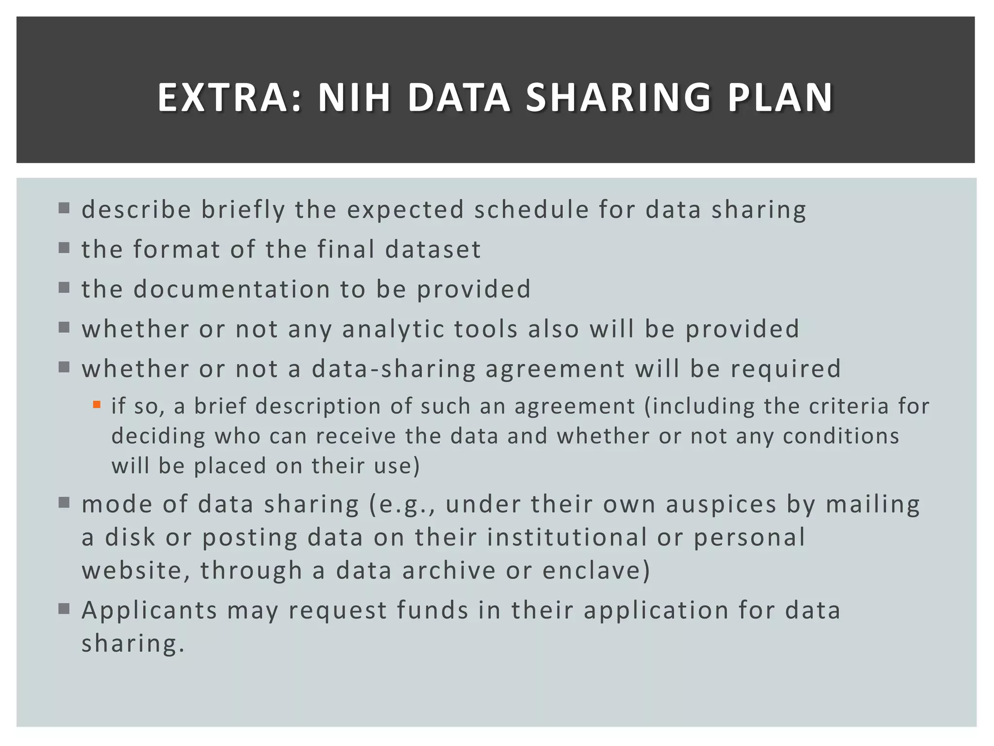 EXTRA: NIH DATA SHARING PLAN

   describe briefly the expected schedule for data sharing
   the format of the final dataset
   the documentation to be provided
   whether or not any analytic tools also will be provided
   whether or not a data -sharing agreement will be required
     if so, a brief description of such an agreement (including the criteria for
      deciding who can receive the data and whether or not any conditions
      will be placed on their use)
 mode of data sharing (e.g., under their own auspices by mailing
  a disk or posting data on their institutional or personal
  website, through a data archive or enclave)
 Applicants may request funds in their application for data
  sharing.
 