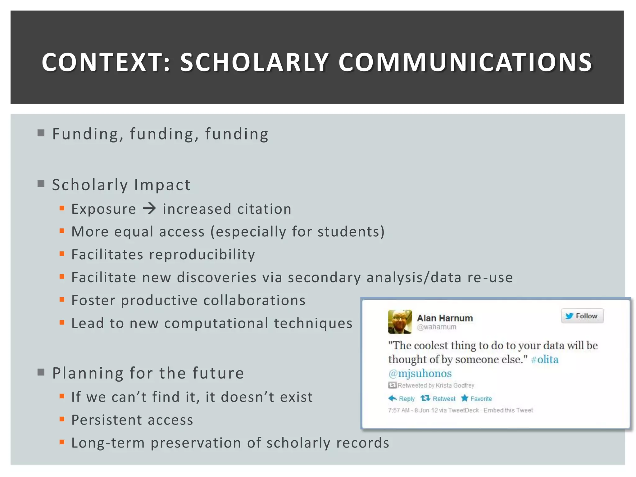 CONTEXT: SCHOLARLY COMMUNICATIONS

 Funding, funding, funding

 Scholarly Impact
     Exposure  increased citation
     More equal access (especially for students)
     Facilitates reproducibility
     Facilitate new discoveries via secondary analysis/data re -use
     Foster productive collaborations
     Lead to new computational techniques


 Planning for the future
   If we can’t find it, it doesn’t exist
   Persistent access
   Long-term preservation of scholarly records
 