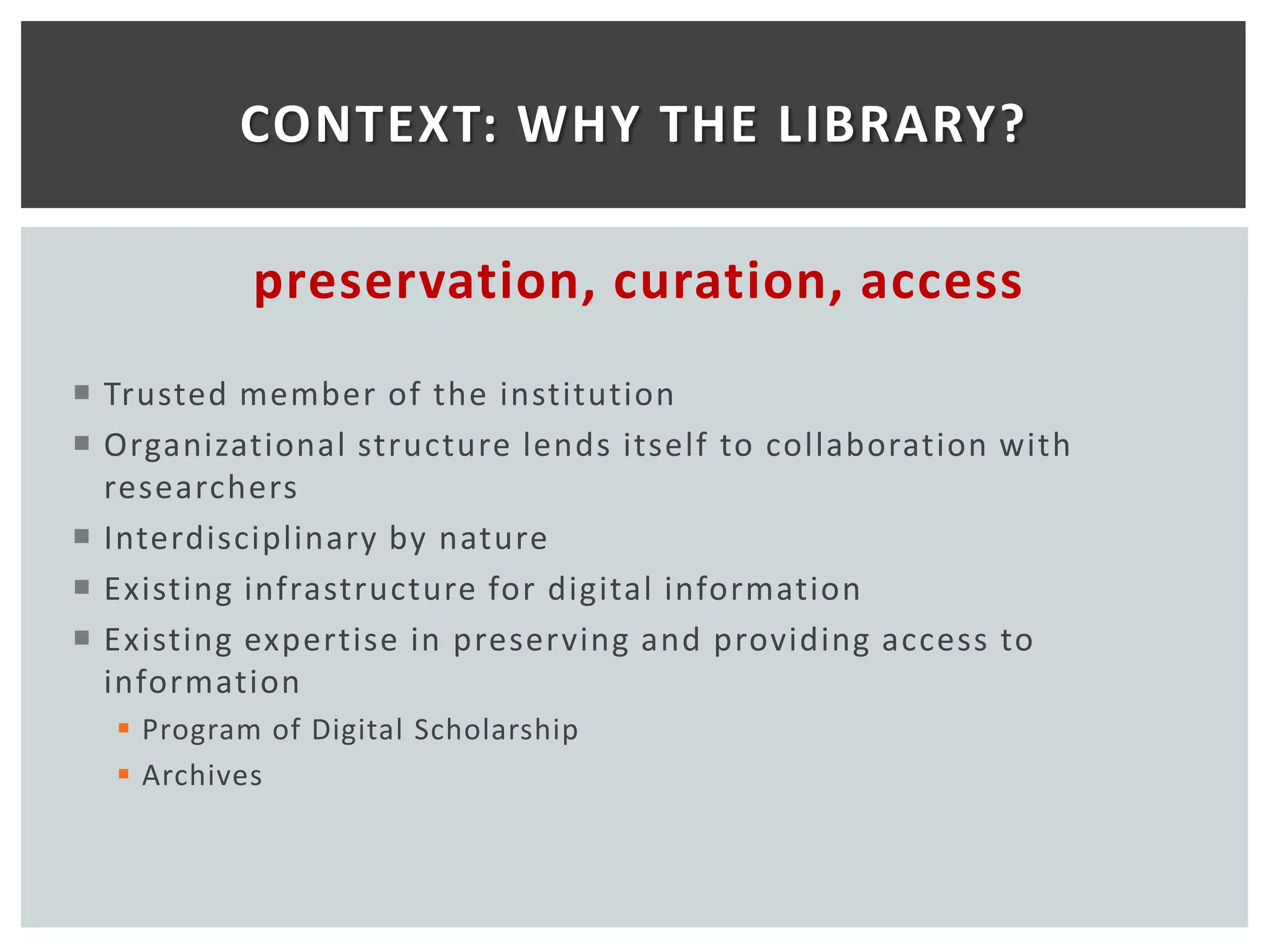 CONTEXT: WHY THE LIBRARY?

           preservation, curation, access
 Trusted member of the institution
 Organizational structure lends itself to collaboration with
  researchers
 Interdisciplinary by nature
 Existing infrastructure for digital information
 Existing expertise in preserving and providing access to
  information
   Program of Digital Scholarship
   Archives
 