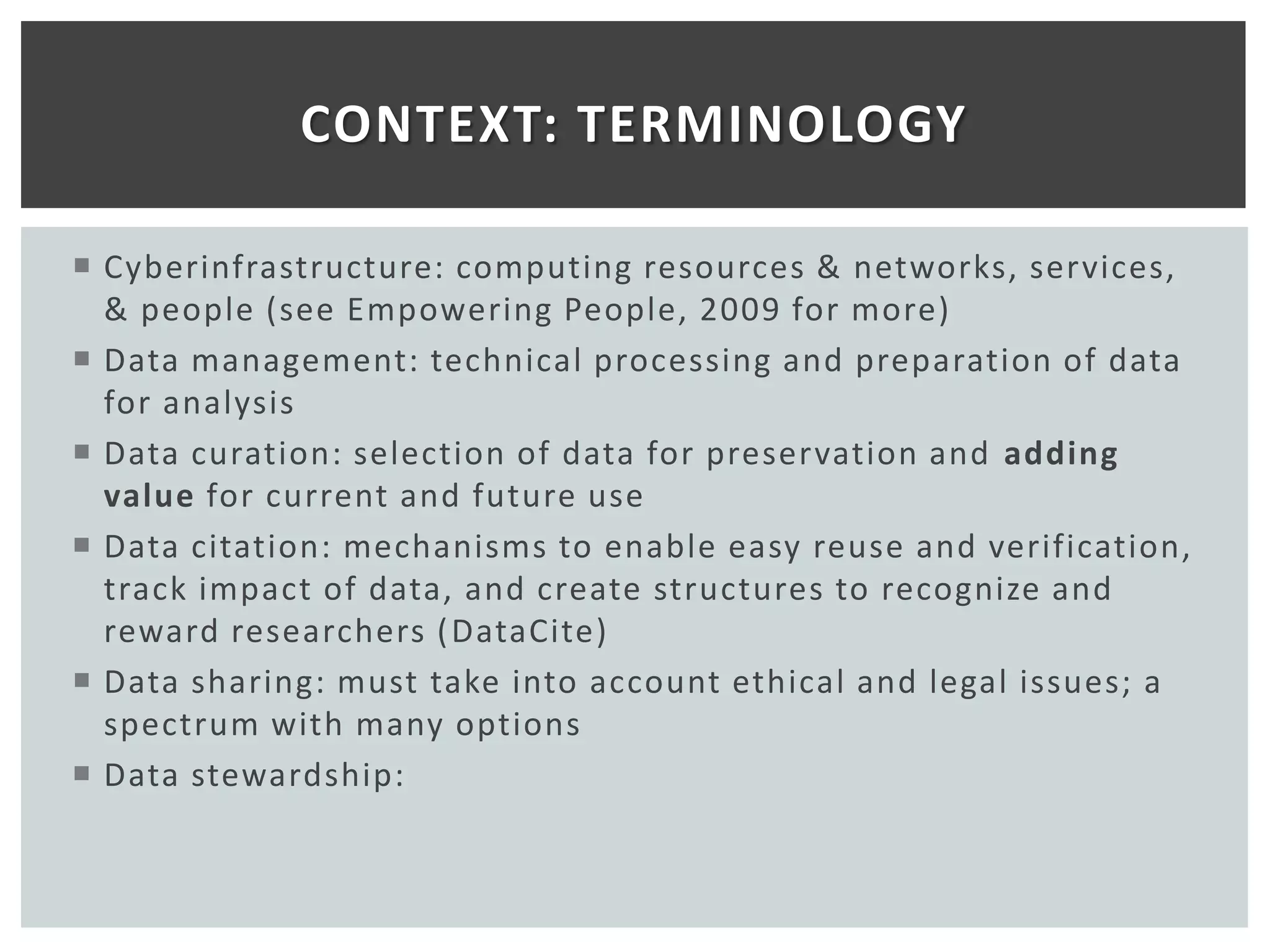 CONTEXT: TERMINOLOGY

 Cyberinfrastructure: computing resources & networks, services,
  & people (see Empowering People, 2009 for more)
 Data management: technical processing and preparation of data
  for analysis
 Data curation: selection of data for preservation and adding
  value for current and future use
 Data citation: mechanisms to enable easy reuse and verification,
  track impact of data, and create structures to recognize and
  reward researchers ( DataCite)
 Data sharing: must take into account ethical and legal issues; a
  spectrum with many options
 Data stewardship:
 