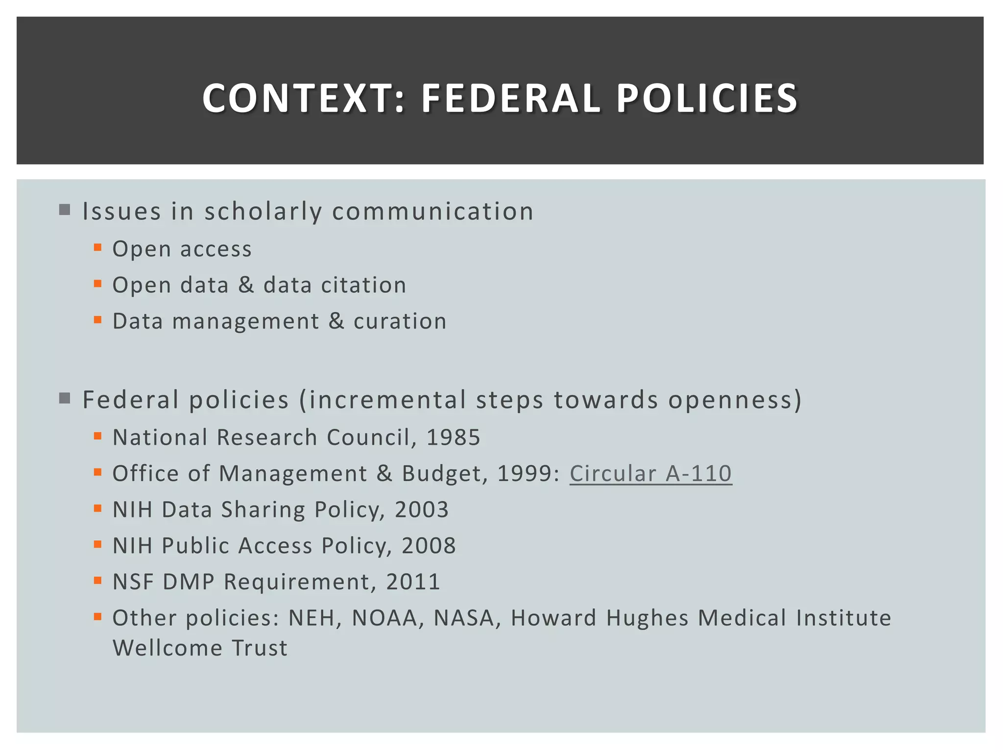 CONTEXT: FEDERAL POLICIES

 Issues in scholarly communication
   Open access
   Open data & data citation
   Data management & curation


 Federal policies (incremental steps towards openness)
     National Research Council, 1985
     Office of Management & Budget, 1999: Circular A-110
     NIH Data Sharing Policy, 2003
     NIH Public Access Policy, 2008
     NSF DMP Requirement, 2011
     Other policies: NEH, NOAA, NASA, Howard Hughes Medical Institute
      Wellcome Trust
 