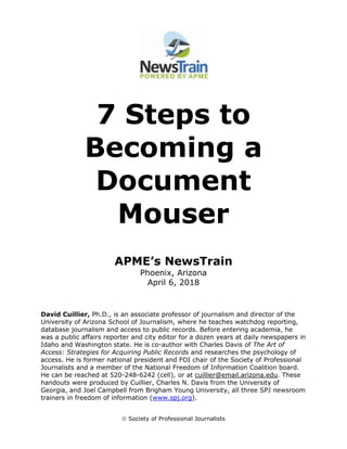  Society of Professional Journalists
7 Steps to
Becoming a
Document
Mouser
APME’s NewsTrain
Phoenix, Arizona
April 6, 2018
David Cuillier, Ph.D., is an associate professor of journalism and director of the
University of Arizona School of Journalism, where he teaches watchdog reporting,
database journalism and access to public records. Before entering academia, he
was a public affairs reporter and city editor for a dozen years at daily newspapers in
Idaho and Washington state. He is co-author with Charles Davis of The Art of
Access: Strategies for Acquiring Public Records and researches the psychology of
access. He is former national president and FOI chair of the Society of Professional
Journalists and a member of the National Freedom of Information Coalition board.
He can be reached at 520-248-6242 (cell), or at cuillier@email.arizona.edu. These
handouts were produced by Cuillier, Charles N. Davis from the University of
Georgia, and Joel Campbell from Brigham Young University, all three SPJ newsroom
trainers in freedom of information (www.spj.org).
 