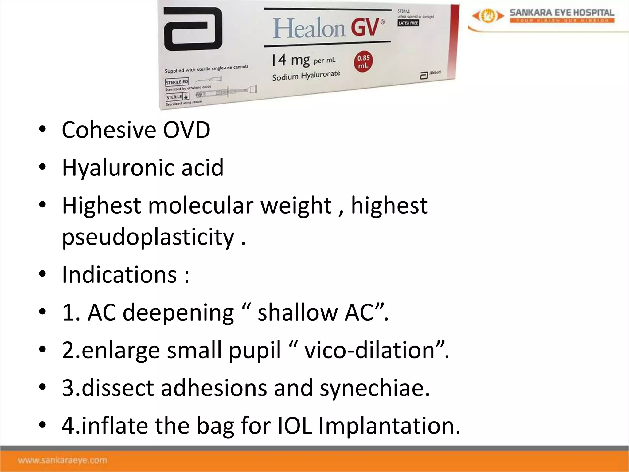 • Cohesive OVD
• Hyaluronic acid
• Highest molecular weight , highest
pseudoplasticity .
• Indications :
• 1. AC deepening “ shallow AC”.
• 2.enlarge small pupil “ vico-dilation”.
• 3.dissect adhesions and synechiae.
• 4.inflate the bag for IOL Implantation.
 
