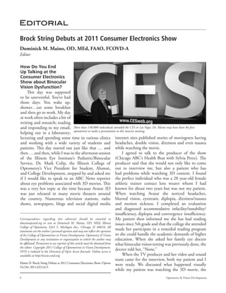 Editorial

Brock String Debuts at 2011 Consumer Electronics Show
Dominick M. Maino, OD, MEd, FAAO, FCOVD-A
Editor

How Do You End
Up Talking at the
Consumer Electronics
Show about Binocular
Vision Dysfunction?
       This day was supposed
to be uneventful. You’ve had
those days. You wake up,
shower…eat some breakfast
and then go to work. My day
at work often includes a bit of
writing and research; reading
and responding to my email; More than 140,000 individuals attended the CES in Las Vegas. Dr. Maino may have been the first
helping out in a laboratory; optometrist to make a presentation at this massive meeting.
lecturing and spending some time in various clinics internet sites published stories of moviegoers having
and working with a wide variety of students and headaches, double vision, dizziness and even nausea
patients. This day started out just like that … and while watching the movie.
then … and then, while I was in the afternoon session                               I agreed to talk to the producer of the show
of the Illinois Eye Institute’s Pediatric/Binocular (Chicago ABC’s Health Beat with Sylvia Perez). The
Service, Dr. Mark Colip, the Illinois College of producer said that she would not only like to come
Optometry’s Vice President for Student, Alumni, out to interview me, but also a patient who has
and College Development, stopped by and asked me had problems while watching 3D content. I found
if I would like to speak to an ABC News reporter the perfect individual who was a 28 year-old female
about eye problems associated with 3D movies. This athletic trainer contact lens wearer whom I had
was a very hot topic at the time because Avatar 3D known for about two years but was not my patient.
was just released in many movie theaters around When watching Avatar she noticed headaches,
the country. Numerous television stations, radio blurred vision, eyestrain, diplopia, dizziness/nausea
shows, newspapers, blogs and social digital media and motion sickness. I completed an evaluation
                                                                                and diagnosed accommodative infacility/instability/
                                                                                insufficiency, diplopia and convergence insufficiency.
Correspondence regarding this editorial should be emailed to My patient then informed me she has had reading
dmaino@covd.org or sent to Dominick M. Maino, OD, MEd, Illinois issues since 5th grade and that the college she attended
College of Optometry, 3241 S. Michigan Ave., Chicago, IL 60616. All
statements are the author’s personal opinion and may not reflect the opinions
                                                                                made her participate in a remedial reading program
of the College of Optometrists in Vision Development, Optometry & Vision so she could handle the academic demands of higher
Development or any institution or organization to which the author may education. When she asked her family eye doctor
be affiliated. Permission to use reprints of this article must be obtained from what binocular vision testing was previously done, the
the editor. Copyright 2011 College of Optometrists in Vision Development.
OVD is indexed in the Directory of Open Access Journals. Online access is
                                                                                doctor told her, “None.”
available at http://www.covd.org.                                                   When the TV producer and her video and sound
                                                                                team came for the interview, both my patient and I
Maino D. Brock String Debuts at 2011 Consumer Electronics Show. Optom
                                                                                were ready. We discussed what happened visually
Vis Dev 2011;42(1):6-9.
                                                                                while my patient was watching the 3D movie, the
6                                                                                                        Optometry & Vision Development
 