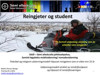 1 Reingjeter og student “Ta formell utdanning samtidig som du arbeider som reingjeter” SAJO – Sámi allaskuvlla johttioahpahus,  Samisk høgskoles mobilutdanning/ nomadeutdanning Fleksibel og integrert utdanningsmodell tilpasset reingjetere som er eldre enn 25 år Utdanningsmodell utviklet av reindriftsutøvere og tilpasset til reindriftsnæringen Mathis Persen Bongo  Tromsø 20.1.2011 mathis.bongo@samiskhs.no 