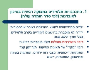 ‫1. התנהגויות תלמידים במצוקה רגשית בסיכון‬
      ‫לאובדנות )לפי סדר חומרה עולה(‬

‫ילדים המתייחסים לנושא ההצלחה בצורה אובססיבית‬       ‫‪‬‬

‫ירידה לא מוסברת בהישגים לימודיים בקרב תלמידים‬      ‫‪‬‬
                             ‫בעלי צורך הישג גבוה‬
     ‫ריבוי היעדרויות ומחלות שלא מוסברות רפואית‬     ‫‪‬‬

     ‫ריבוי "מקרי" של תאונות ופגיעות תוך זמן קצר‬    ‫‪‬‬

‫התנהגות דיכאונית: מצבי רוח ירודים, הפרעות בשינה‬    ‫‪‬‬
                        ‫ובתיאבון, הסתגרות, ייאוש‬
 