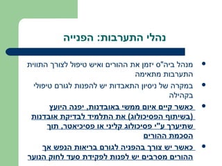 ‫נהלי התערבות: הפנייה‬

‫מנהל ביה"ס יזמן את ההורים ואיש טיפול לצורך התווית‬    ‫‪‬‬
                                 ‫התערבות מתאימה‬
  ‫במקרה של ניסיון התאבדות יש להפנות לגורם טיפולי‬     ‫‪‬‬
                                            ‫בקהילה‬
        ‫כאשר קיים איום ממשי באובדנות, יפנה היועץ‬     ‫‪‬‬
 ‫)בשיתוף הפסיכולוג( את התלמיד לבדיקת אובדנות‬
       ‫שתיערך ע"י פסיכולוג קליני או פסיכיאטר, תוך‬
                                    ‫הסכמת ההורים‬
     ‫כאשר יש צורך בהפניה לגורם בריאות הנפש אך‬        ‫‪‬‬
‫ההורים מסרבים יש לפנות לפקידת סעד לחוק הנוער‬
 