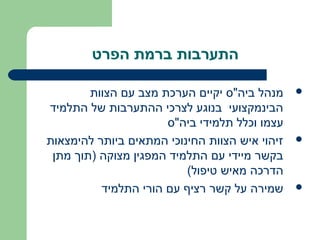 ‫התערבות ברמת הפרט‬

        ‫מנהל ביה"ס יקיים הערכת מצב עם הצוות‬     ‫‪‬‬
‫הבינמקצועי בנוגע לצרכי ההתערבות של התלמיד‬
                      ‫עצמו וכלל תלמידי ביה"ס‬
‫זיהוי איש הצוות החינוכי המתאים ביותר להימצאות‬   ‫‪‬‬
 ‫בקשר מיידי עם התלמיד המפגין מצוקה )תוך מתן‬
                          ‫הדרכה מאיש טיפול(‬
          ‫שמירה על קשר רציף עם הורי התלמיד‬      ‫‪‬‬
 