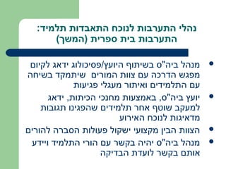 ‫נהלי התערבות לנוכח התאבדות תלמיד:‬
      ‫התערבות בית ספרית )המשך(‬

 ‫מנהל ביה"ס בשיתוף היועץ/פסיכולוג ידאג לקיום‬    ‫‪‬‬
‫מפגש הדרכה עם צוות המורים שיתמקד בשיחה‬
             ‫עם התלמידים ואיתור מעגלי פגיעות‬
      ‫יועץ ביה"ס, באמצעות מחנכי הכיתות, ידאג‬    ‫‪‬‬
    ‫למעקב שוטף אחר תלמידים שהפגינו תגובות‬
                         ‫מדאיגות לנוכח האירוע‬
‫הצוות הבין מקצועי ישקול פעולות הסברה להורים‬     ‫‪‬‬

 ‫מנהל ביה"ס יהיה בקשר עם הורי התלמיד ויידע‬      ‫‪‬‬
                    ‫אותם בקשר לועדת הבדיקה‬
 