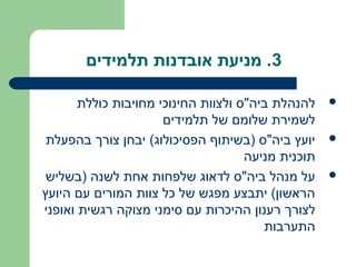 ‫3. מניעת אובדנות תלמידים‬

       ‫להנהלת ביה"ס ולצוות החינוכי מחויבות כוללת‬    ‫‪‬‬
                      ‫לשמירת שלומם של תלמידים‬
 ‫יועץ ביה"ס )בשיתוף הפסיכולוג( יבחן צורך בהפעלת‬     ‫‪‬‬
                                     ‫תוכנית מניעה‬
 ‫על מנהל ביה"ס לדאוג שלפחות אחת לשנה )בשליש‬         ‫‪‬‬
‫הראשון( יתבצע מפגש של כל צוות המורים עם היועץ‬
‫לצורך רענון ההיכרות עם סימני מצוקה רגשית ואופני‬
                                        ‫התערבות‬
 