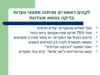 ‫לקחים ראשוניים מניתוח ממצאי וועדות‬
        ‫בדיקה בנושא אובדנות‬
             ‫מעל לשליש מהמקרים- עולים חדשים‬       ‫‪‬‬
         ‫מעל %57 מרקע סוציו-אקונומי בינוני-גבוה‬   ‫‪‬‬
‫ברובם הגדול של המקרים- יש סימני אזהרה מוקדמים‬     ‫‪‬‬
        ‫נמצאה תקשורת לקויה בין הגורמים השונים‬     ‫‪‬‬
                    ‫ישנה תופעת "הדבקה חברתית"‬     ‫‪‬‬
  ‫נושא ההיעדרויות כ"אור אדום". קדם בכל המקרים.‬    ‫‪‬‬
 