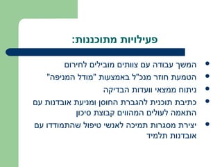 ‫פעילויות מתוכננות:‬

        ‫המשך עבודה עם צוותים מובילים לחירום‬    ‫‪‬‬

   ‫הטמעת חוזר מנכ"ל באמצעות "מודל המניפה"‬      ‫‪‬‬

                   ‫ניתוח ממצאי וועדות הבדיקה‬   ‫‪‬‬

‫כתיבת תוכנית להגברת החוסן ומניעת אובדנות עם‬    ‫‪‬‬
           ‫התאמה לעולים המהווים קבוצת סיכון‬
‫יצירת מסגרות תמיכה לאנשי טיפול שהתמודדו עם‬     ‫‪‬‬
                               ‫אובדנות תלמיד‬
 