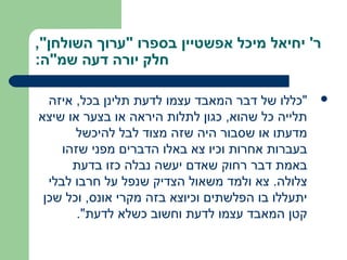 ‫ר' יחיאל מיכל אפשטיין בספרו "ערוך השולחן",‬
‫חלק יורה דעה שמ"ה:‬

  ‫"כללו של דבר המאבד עצמו לדעת תלינן בכל, איזה‬     ‫‪‬‬
‫תלייה כל שהוא, כגון לתלות היראה או בצער או שיצא‬
       ‫מדעתו או שסבור היה שזה מצוד לבל להיכשל‬
     ‫בעברות אחרות וכיו צא באלו הדברים מפני שזהו‬
       ‫באמת דבר רחוק שאדם יעשה נבלה כזו בדעת‬
  ‫צלולה. צא ולמד משאול הצדיק שנפל על חרבו לבלי‬
 ‫יתעללו בו הפלשתים וכיוצא בזה מקרי אונס, וכל שכן‬
        ‫קטן המאבד עצמו לדעת וחשוב כשלא לדעת".‬
 