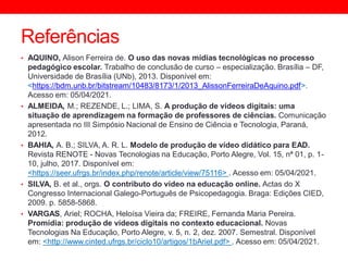 Referências
• AQUINO, Alison Ferreira de. O uso das novas mídias tecnológicas no processo
pedagógico escolar. Trabalho de conclusão de curso – especialização. Brasília – DF,
Universidade de Brasília (UNb), 2013. Disponível em:
<https://bdm.unb.br/bitstream/10483/8173/1/2013_AlissonFerreiraDeAquino.pdf>.
Acesso em: 05/04/2021.
• ALMEIDA, M.; REZENDE, L.; LIMA, S. A produção de vídeos digitais: uma
situação de aprendizagem na formação de professores de ciências. Comunicação
apresentada no III Simpósio Nacional de Ensino de Ciência e Tecnologia, Paraná,
2012.
• BAHIA, A. B.; SILVA, A. R. L. Modelo de produção de vídeo didático para EAD.
Revista RENOTE - Novas Tecnologias na Educação, Porto Alegre, Vol. 15, nª 01, p. 1-
10, julho, 2017. Disponível em:
<https://seer.ufrgs.br/index.php/renote/article/view/75116> . Acesso em: 05/04/2021.
• SILVA, B. et al., orgs. O contributo do vídeo na educação online. Actas do X
Congresso Internacional Galego-Português de Psicopedagogia. Braga: Edições CIED,
2009. p. 5858-5868.
• VARGAS, Ariel; ROCHA, Heloísa Vieira da; FREIRE, Fernanda Maria Pereira.
Promídia: produção de vídeos digitais no contexto educacional. Novas
Tecnologias Na Educação, Porto Alegre, v. 5, n. 2, dez. 2007. Semestral. Disponível
em: <http://www.cinted.ufrgs.br/ciclo10/artigos/1bAriel.pdf> . Acesso em: 05/04/2021.
 