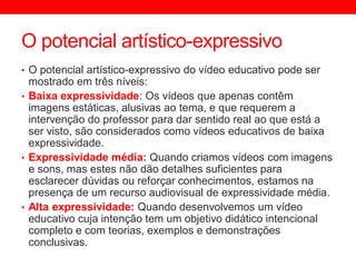 O potencial artístico-expressivo
• O potencial artístico-expressivo do vídeo educativo pode ser
mostrado em três níveis:
• Baixa expressividade: Os vídeos que apenas contêm
imagens estáticas, alusivas ao tema, e que requerem a
intervenção do professor para dar sentido real ao que está a
ser visto, são considerados como vídeos educativos de baixa
expressividade.
• Expressividade média: Quando criamos vídeos com imagens
e sons, mas estes não dão detalhes suficientes para
esclarecer dúvidas ou reforçar conhecimentos, estamos na
presença de um recurso audiovisual de expressividade média.
• Alta expressividade: Quando desenvolvemos um vídeo
educativo cuja intenção tem um objetivo didático intencional
completo e com teorias, exemplos e demonstrações
conclusivas.
 