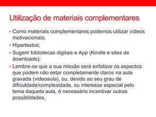 Utilização de materiais complementares
• Como materiais complementares podemos utilizar vídeos
motivacionais;
• Hipertextos;
• Sugerir bibliotecas digitais e App (Kindle e sites de
downloads);
• Lembre-se que a sua missão será enfatizar os aspectos
que podem não estar completamente claros na aula
gravada (videoaula), ou, devido ao seu grau de
dificuldade/complexidade, ou interesse especial pelo
tema daquela aula, é necessário incentivar outras
possiblidades.
 