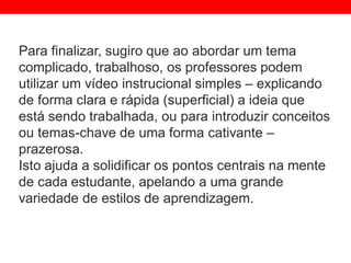Para finalizar, sugiro que ao abordar um tema
complicado, trabalhoso, os professores podem
utilizar um vídeo instrucional simples – explicando
de forma clara e rápida (superficial) a ideia que
está sendo trabalhada, ou para introduzir conceitos
ou temas-chave de uma forma cativante –
prazerosa.
Isto ajuda a solidificar os pontos centrais na mente
de cada estudante, apelando a uma grande
variedade de estilos de aprendizagem.
 