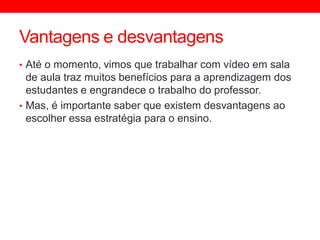 Vantagens e desvantagens
• Até o momento, vimos que trabalhar com vídeo em sala
de aula traz muitos benefícios para a aprendizagem dos
estudantes e engrandece o trabalho do professor.
• Mas, é importante saber que existem desvantagens ao
escolher essa estratégia para o ensino.
 