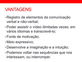 VANTAGENS
• Registro de elementos da comunicação
verbal e não-verbal;
• Poder assistir o vídeo ilimitadas vezes; em
vários idiomas e transcrevê-lo;
• Fonte de motivação;
• Meio expressivo;
• Desenvolve a imaginação e a intuição;
• Podemos voltar nas sequências que nos
interessam, ou interromper.
 