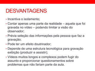 DESVANTAGENS
• Incentiva o isolamento;
• Contar apenas uma parte da realidade – aquela que foi
gravada no vídeo – podendo limitar a visão do
observador;
• Prévia seleção das informações pela pessoa que faz a
gravação;
• Pode ter um efeito doutrinador;
• Depende de uma estrutura tecnológica para gravação
exibição (produzir e assistir);
• Vídeos muitos longos e complexos podem fugir do
assunto e proporcionar questionamentos sobre
problemas que não fariam parte da aula.
 