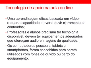 Tecnologia de apoio na aula on-line
• Uma aprendizagem eficaz baseada em vídeo
requer a capacidade de ver e ouvir claramente os
conteúdos;
• Professores e alunos precisam ter tecnologia
disponível, devem ter equipamentos adequados
que ofereçam áudio e imagens de qualidade.
• Os computadores pessoais, tablets e
smartphones, foram concebidos para serem
utilizados com fones de ouvido ou perto do
equipamento.
 