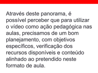 Através deste panorama, é
possível perceber que para utilizar
o vídeo como ação pedagógica nas
aulas, precisamos de um bom
planejamento, com objetivos
específicos, verificação dos
recursos disponíveis e conteúdo
alinhado ao pretendido neste
formato de aula.
 