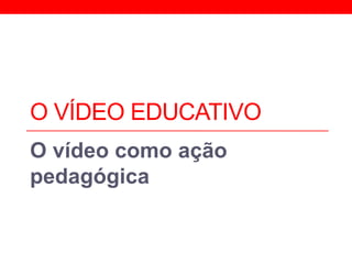 O VÍDEO EDUCATIVO
O vídeo como ação
pedagógica
 