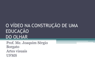 O VÍDEO NA CONSTRUÇÃO DE UMA
EDUCAÇÃO
DO OLHAR
Prof. Me. Joaquim Sérgio
Borgato
Artes visuais
UFMS

 