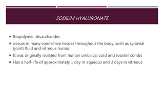 SODIUM HYALURONATE
 Biopolymer, disaccharides
 occurs in many connective tissues throughout the body, such as synovial
(joint) fluid and vitreous humor
 It was originally isolated from human umbilical cord and rooster combs
 Has a half-life of approximately 1 day in aqueous and 3 days in vitreous
 