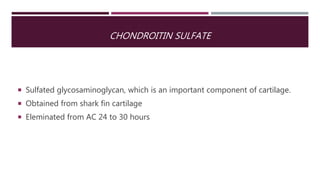CHONDROITIN SULFATE
 Sulfated glycosaminoglycan, which is an important component of cartilage.
 Obtained from shark fin cartilage
 Eleminated from AC 24 to 30 hours
 