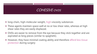 COHESIVE OVDS
 long-chain, high-molecular-weight, high-viscosity substances
 These agents maintain space well at no or low shear rates, whereas at high
shear rates they are easily displaced.
 OVDs are easier to remove from the eye because they stick together and are
aspirated as long pieces (similar to spaghetti).
 However, they have minimal coating ability and therefore afford less tissue
protection during surgery
 