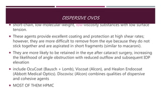DISPERSIVE OVDS
 short-chain, low-molecular-weight, low-viscosity substances with low surface
tension.
 These agents provide excellent coating and protection at high shear rates;
however, they are more difficult to remove from the eye because they do not
stick together and are aspirated in short fragments (similar to macaroni).
 They are more likely to be retained in the eye after cataract surgery, increasing
the likelihood of angle obstruction with reduced outflow and subsequent IOP
elevation
 include OcuCoat (Bausch + Lomb), Viscoat (Alcon), and Healon Endocoat
(Abbott Medical Optics). Discovisc (Alcon) combines qualities of dispersive
and cohesive agents
 MOST OF THEM HPMC
 