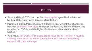 OTHERS
 Some additional OVDs, such as the viscoadaptive agent Healon5 (Abbott
Medical Optics), may need separate classiffcation.
 Healon5 is a long, fragile chain with high molecular weight that changes its
behavior at diferent flow rates. The lower the flow rate, the more viscous and
cohesive the OVD is, and the higher the flow rate, the more the chains
fracture.
 As a result, this OVD acts as a pseudodispersive agent. However, it must be
carefully removed at the end of surgery because it can cause extremely
elevated IOP if left in the eye
 