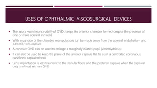 USES OF OPHTHALMIC VISCOSURGICAL DEVICES
 The space maintenance ability of OVDs keeps the anterior chamber formed despite the presence of
one or more corneal incisions.
 With expansion of the chamber, manipulations can be made away from the corneal endothelium and
posterior lens capsule
 A cohesive OVD can be used to enlarge a marginally dilated pupil (viscomydriasis)
 It can also be used to keep the plane of the anterior capsule flat to assist a controlled continuous
curvilinear capsulorrhexis
 Lens implantation is less traumatic to the zonular fibers and the posterior capsule when the capsular
bag is inflated with an OVD
 