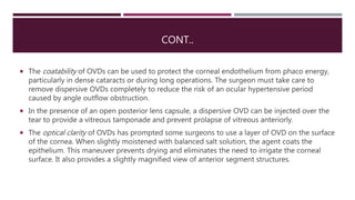 CONT..
 The coatability of OVDs can be used to protect the corneal endothelium from phaco energy,
particularly in dense cataracts or during long operations. The surgeon must take care to
remove dispersive OVDs completely to reduce the risk of an ocular hypertensive period
caused by angle outflow obstruction.
 In the presence of an open posterior lens capsule, a dispersive OVD can be injected over the
tear to provide a vitreous tamponade and prevent prolapse of vitreous anteriorly.
 The optical clarity of OVDs has prompted some surgeons to use a layer of OVD on the surface
of the cornea. When slightly moistened with balanced salt solution, the agent coats the
epithelium. This maneuver prevents drying and eliminates the need to irrigate the corneal
surface. It also provides a slightly magnified view of anterior segment structures.
 