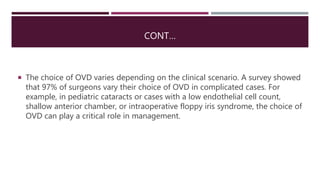 CONT…
 The choice of OVD varies depending on the clinical scenario. A survey showed
that 97% of surgeons vary their choice of OVD in complicated cases. For
example, in pediatric cataracts or cases with a low endothelial cell count,
shallow anterior chamber, or intraoperative floppy iris syndrome, the choice of
OVD can play a critical role in management.
 
