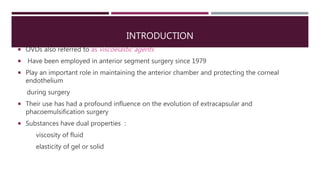 INTRODUCTION
 OVDs also referred to as viscoelastic agents
 Have been employed in anterior segment surgery since 1979
 Play an important role in maintaining the anterior chamber and protecting the corneal
endothelium
during surgery
 Their use has had a profound influence on the evolution of extracapsular and
phacoemulsification surgery
 Substances have dual properties :
viscosity of fluid
elasticity of gel or solid
 
